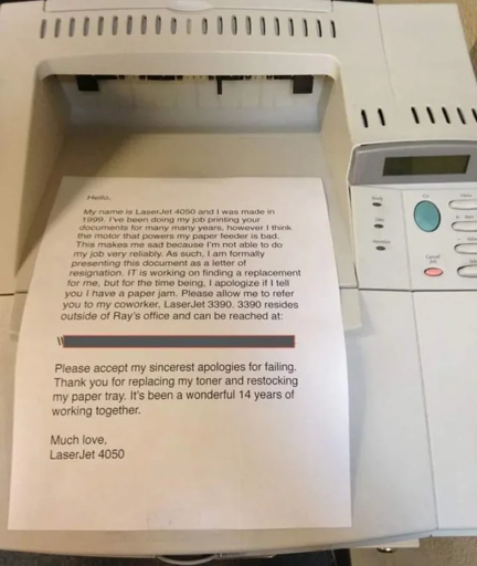 A piece of paper on an old printer (a laserjet 4050 to be specific. It says: "Hello, My name is LaserJet 4050 and I was made in 1999. I’ve been doing my job printing your documents for many many years, however I think the motor that powers my paper feeder is bad. This makes me sad because I’m not able to do my job very reliably. As such, I am formally presenting this document as a letter of resignation. IT is working on finding a replacement for me, but for the time being, I apologize if I tell you I have a paper jam. Please allow me to refer you to my coworker, LaserJet 3390. 3390 resides outside of Ray’s office and can be reached at:  <some redacted text> Please accept my sincerest apologies for failing. Thank you for replacing my toner and restocking my paper tray. It’s been a wonderful 14 years of working together.  Much love, LaserJet 4050