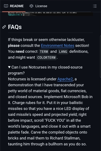 Screenshot of Text reads: Can I use Notcurses in my closed-sourceprogram?Notcurses is licensed under Apache2, ademonstration that I have transcended yourpetty world of material goods, fiat currencies,and closed sources. Implement Microsoft Bob init. Charge rubes for it. Put it in your ballisticmissiles so that you have a nice LED display ofsaid missile's speed and projected yield; rightbefore impact, scroll "FUCK YOU" in all theworld's languages, and close it out with a smartpalette fade. Carve the compiled objects ontobricks and mail them to Richard Stallman,taunting him through a bullhorn as you do so.