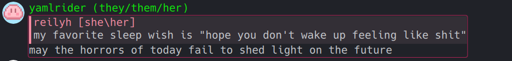 reilyh [she\her]: my favorite sleep wish is "hope you don't wake up feeling like shit" yamlrider (they/them/her): may the horrors of today fail to shed light on the future